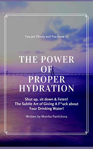 The True Power of Proper Hydration: You're Thirsty and You Know It! Shut up, sit down & listen! The Subtle Art Of Giving A F*ck About Your Drinking Water! - Monika Pavlickova